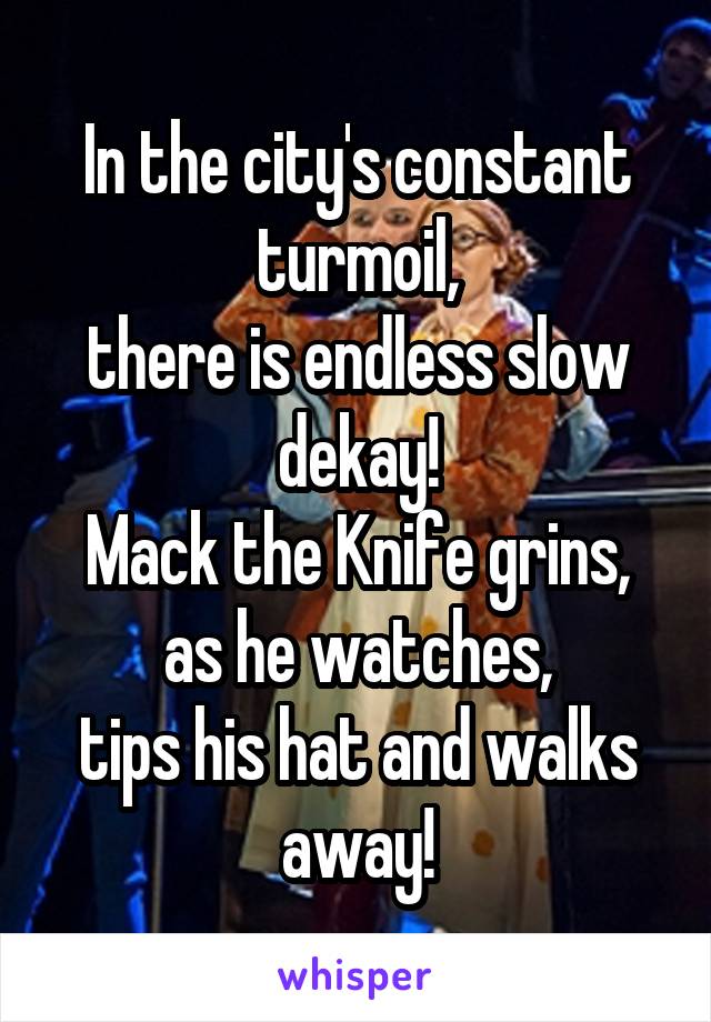 In the city's constant turmoil,
there is endless slow dekay!
Mack the Knife grins, as he watches,
tips his hat and walks away!