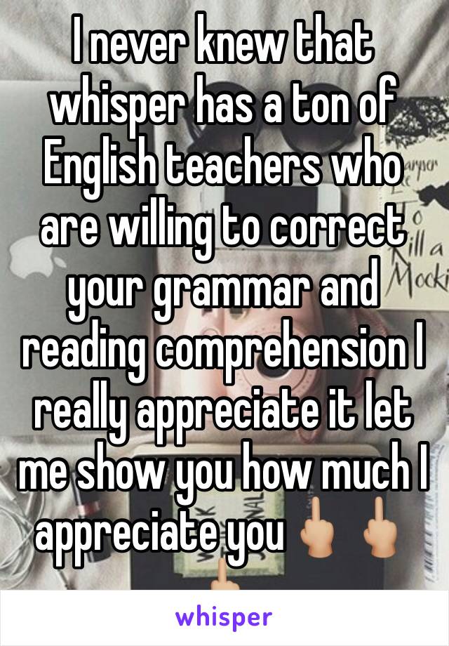 I never knew that whisper has a ton of English teachers who are willing to correct your grammar and reading comprehension I really appreciate it let me show you how much I appreciate you🖕🏼🖕🏼🖕🏼