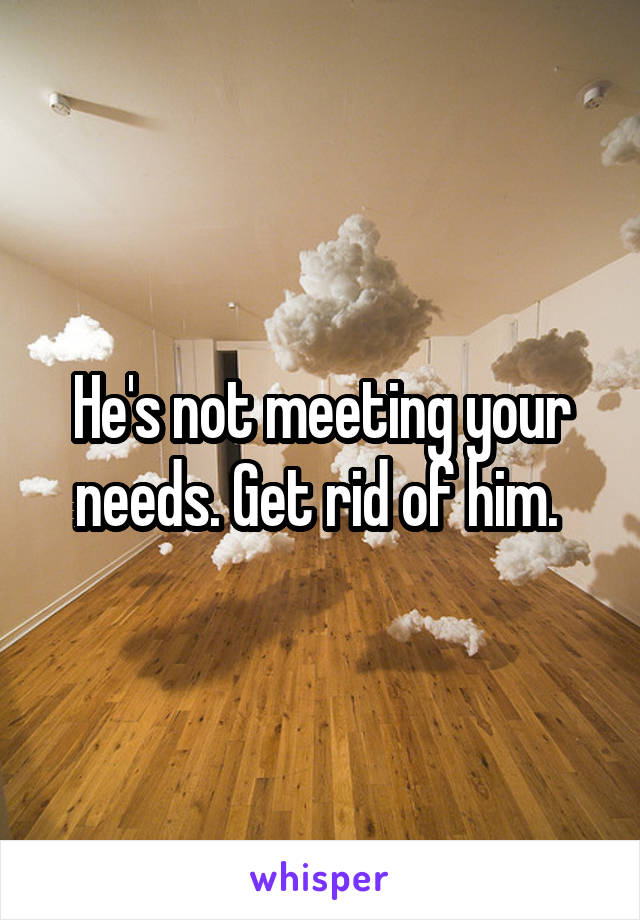 He's not meeting your needs. Get rid of him. 