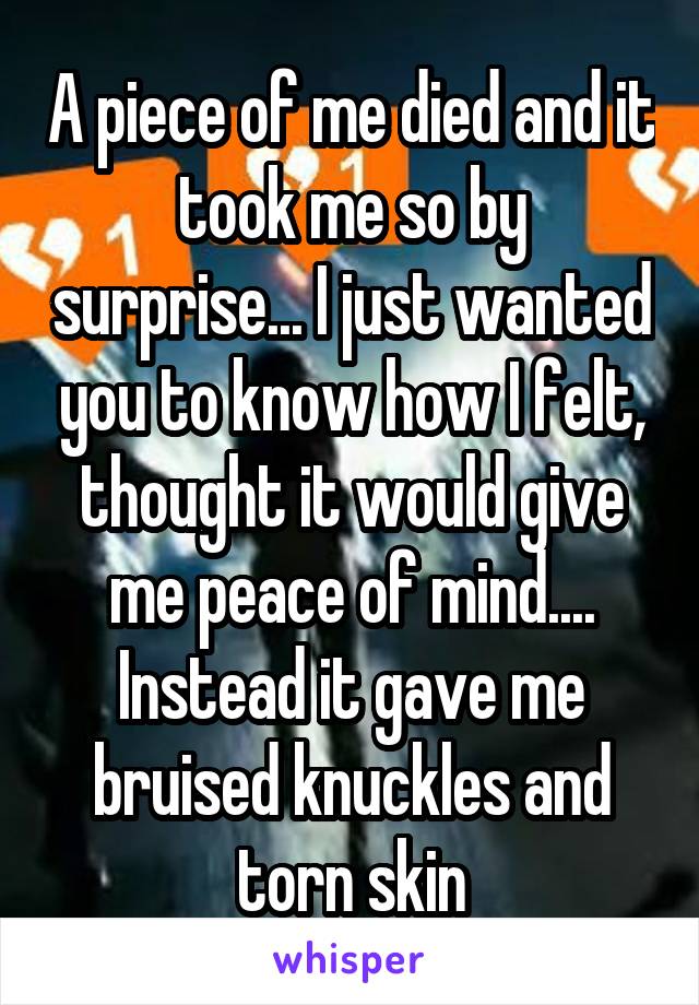 A piece of me died and it took me so by surprise... I just wanted you to know how I felt, thought it would give me peace of mind.... Instead it gave me bruised knuckles and torn skin