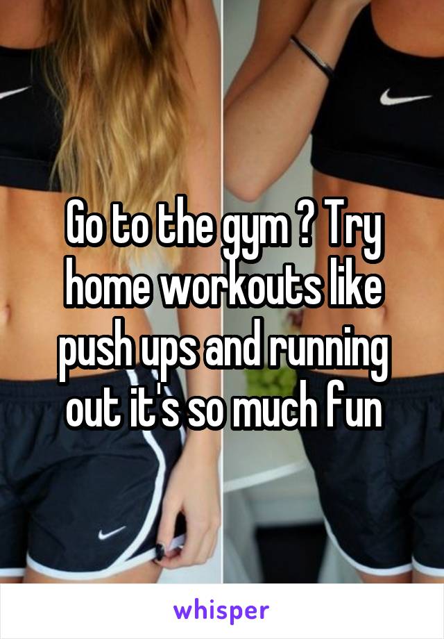 Go to the gym ? Try home workouts like push ups and running out it's so much fun