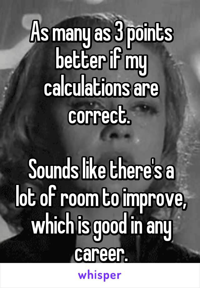 As many as 3 points better if my calculations are correct. 

Sounds like there's a lot of room to improve, which is good in any career.