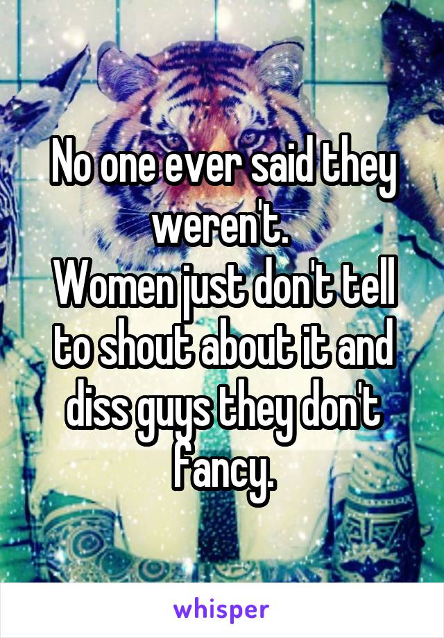 No one ever said they weren't. 
Women just don't tell to shout about it and diss guys they don't fancy.