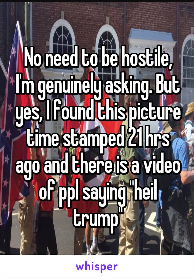 No need to be hostile, I'm genuinely asking. But yes, I found this picture time stamped 21 hrs ago and there is a video of ppl saying "heil trump"