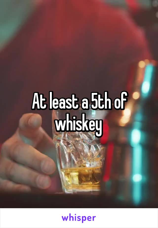 At least a 5th of whiskey 