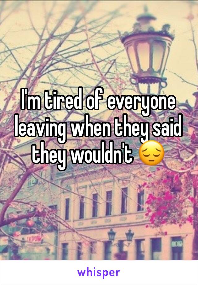 I'm tired of everyone leaving when they said they wouldn't 😔