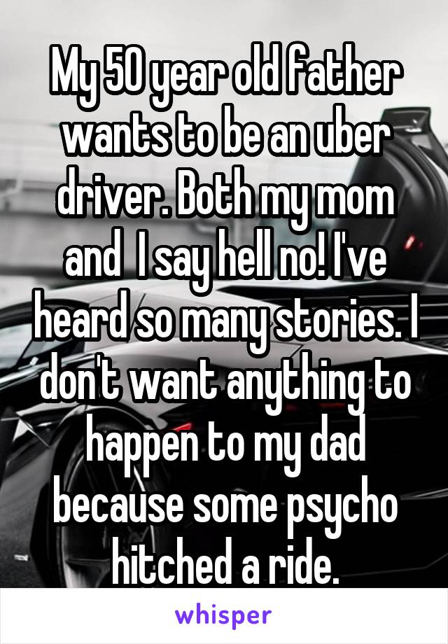 My 50 year old father wants to be an uber driver. Both my mom and  I say hell no! I've heard so many stories. I don't want anything to happen to my dad because some psycho hitched a ride.