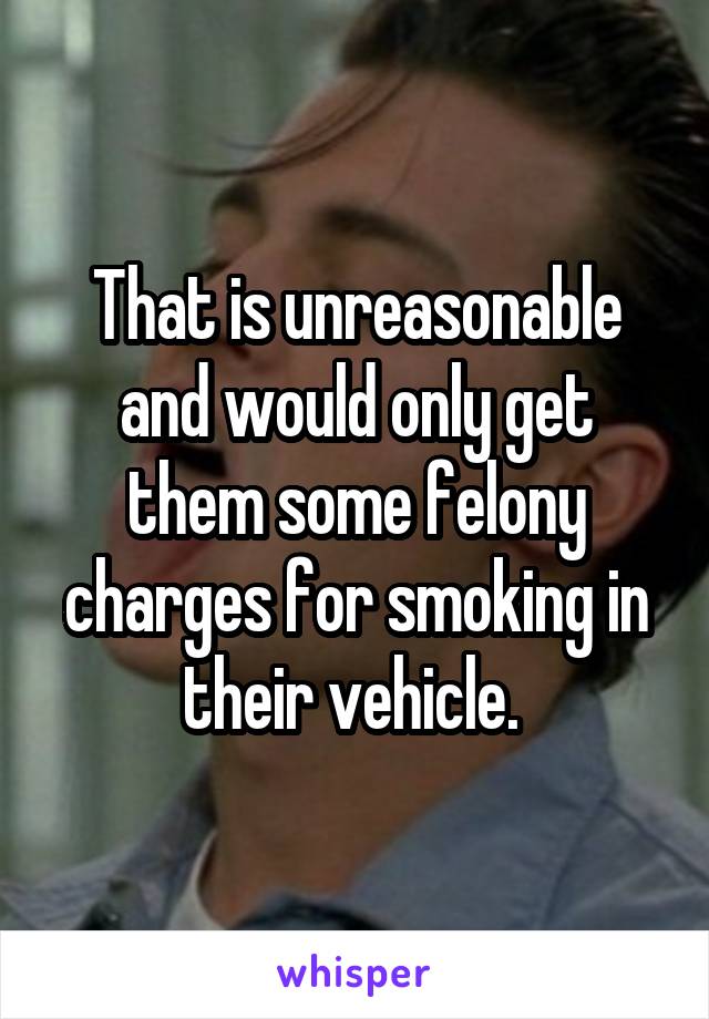 That is unreasonable and would only get them some felony charges for smoking in their vehicle. 