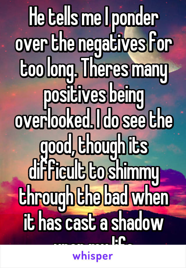 He tells me I ponder over the negatives for too long. Theres many positives being overlooked. I do see the good, though its difficult to shimmy through the bad when it has cast a shadow upon my life