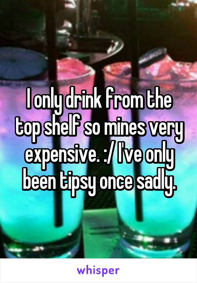 I only drink from the top shelf so mines very expensive. :/ I've only been tipsy once sadly.