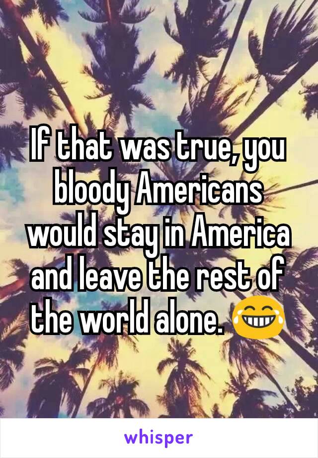If that was true, you bloody Americans would stay in America and leave the rest of the world alone. 😂