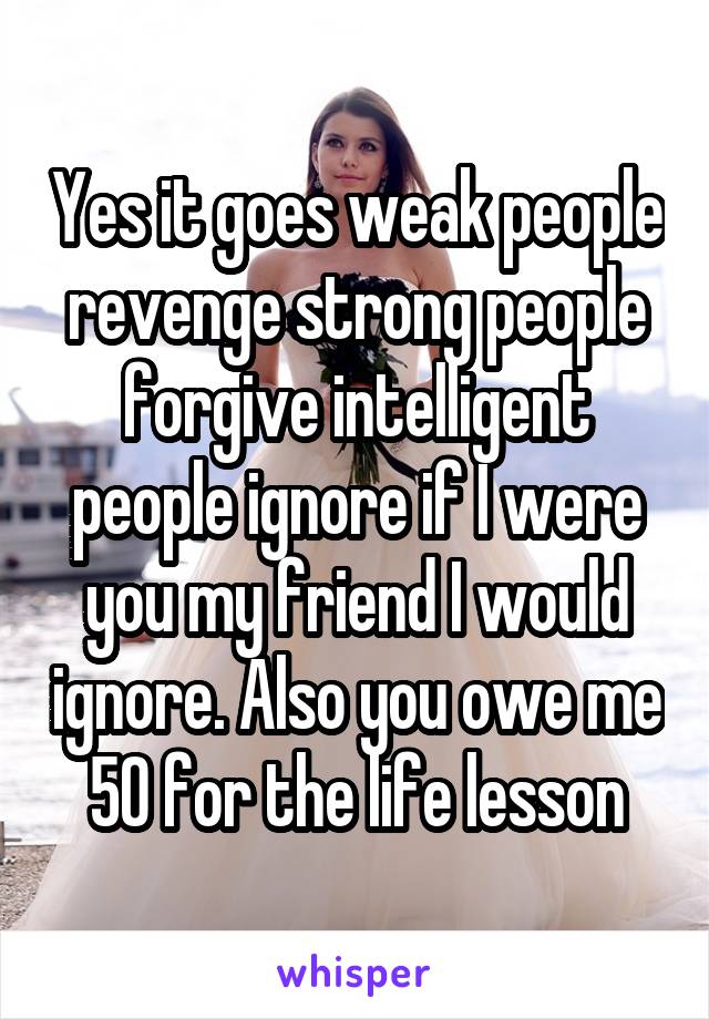 Yes it goes weak people revenge strong people forgive intelligent people ignore if I were you my friend I would ignore. Also you owe me 50 for the life lesson