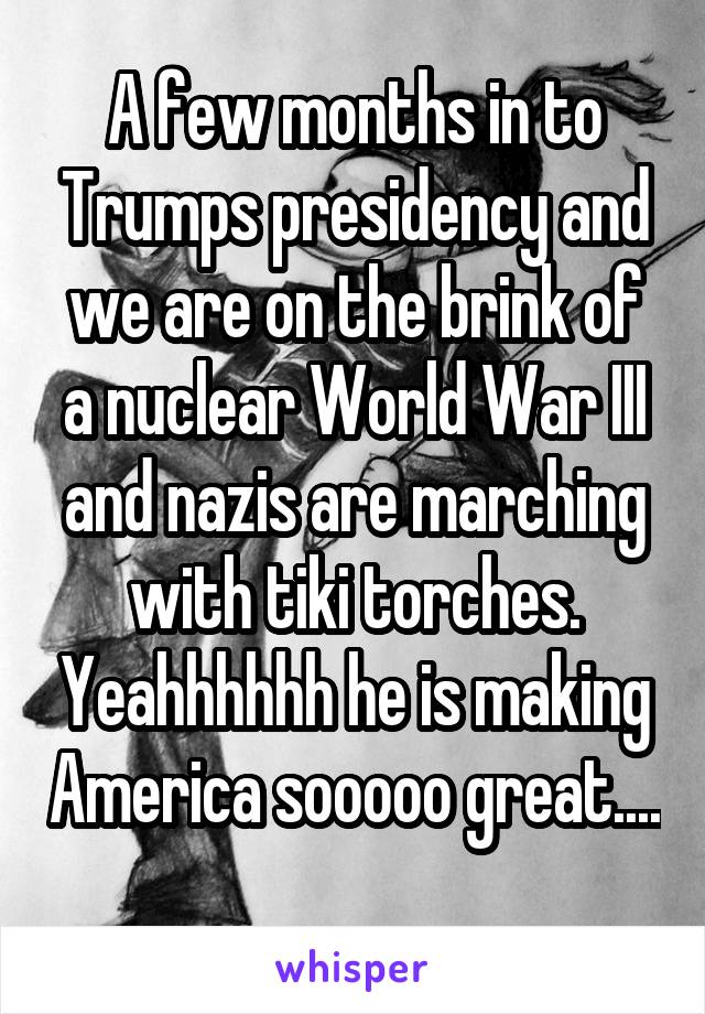 A few months in to Trumps presidency and we are on the brink of a nuclear World War III and nazis are marching with tiki torches. Yeahhhhhh he is making America sooooo great.... 