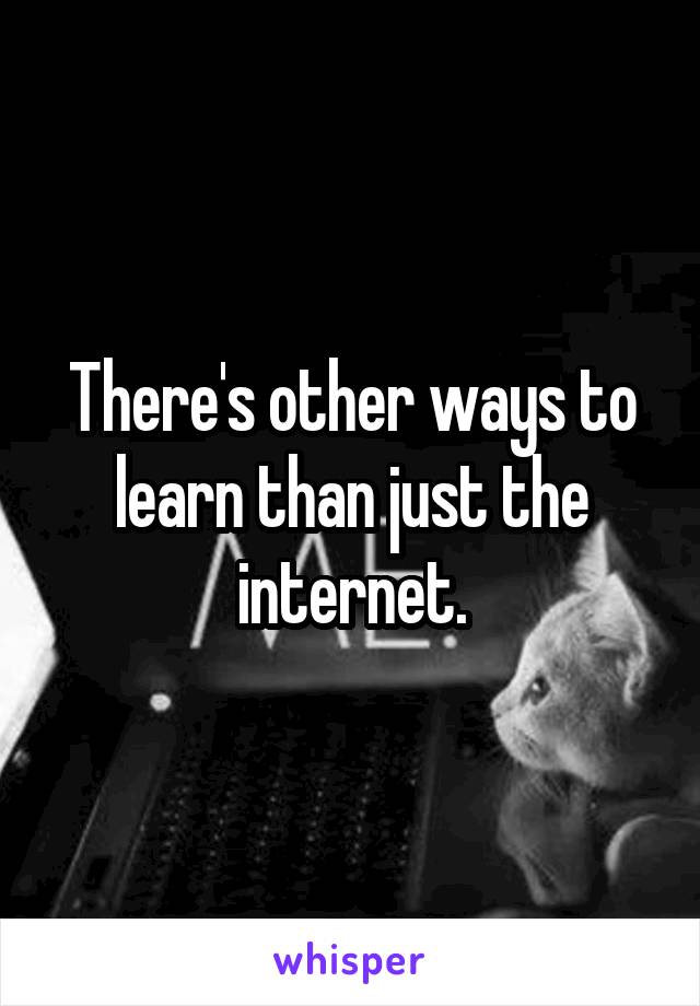 There's other ways to learn than just the internet.