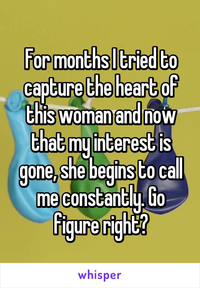 For months I tried to capture the heart of this woman and now that my interest is gone, she begins to call me constantly. Go figure right?