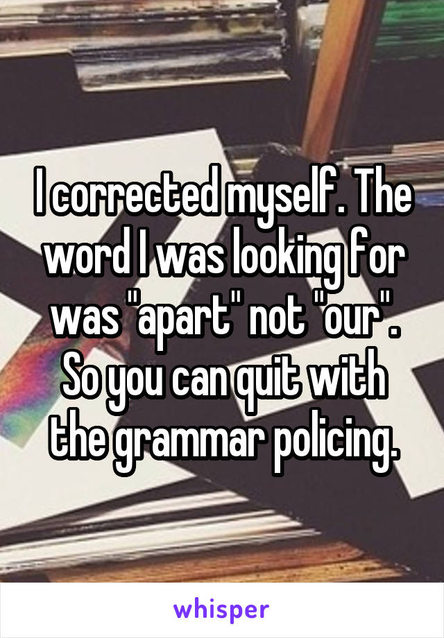 I corrected myself. The word I was looking for was "apart" not "our". So you can quit with the grammar policing.