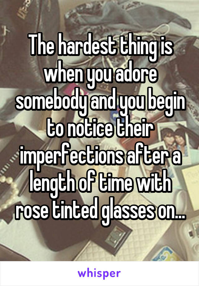 The hardest thing is when you adore somebody and you begin to notice their imperfections after a length of time with rose tinted glasses on...
