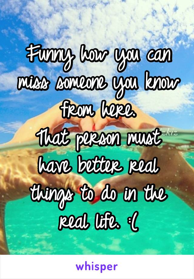 Funny how you can miss someone you know from here.
That person must have better real things to do in the real life. :(