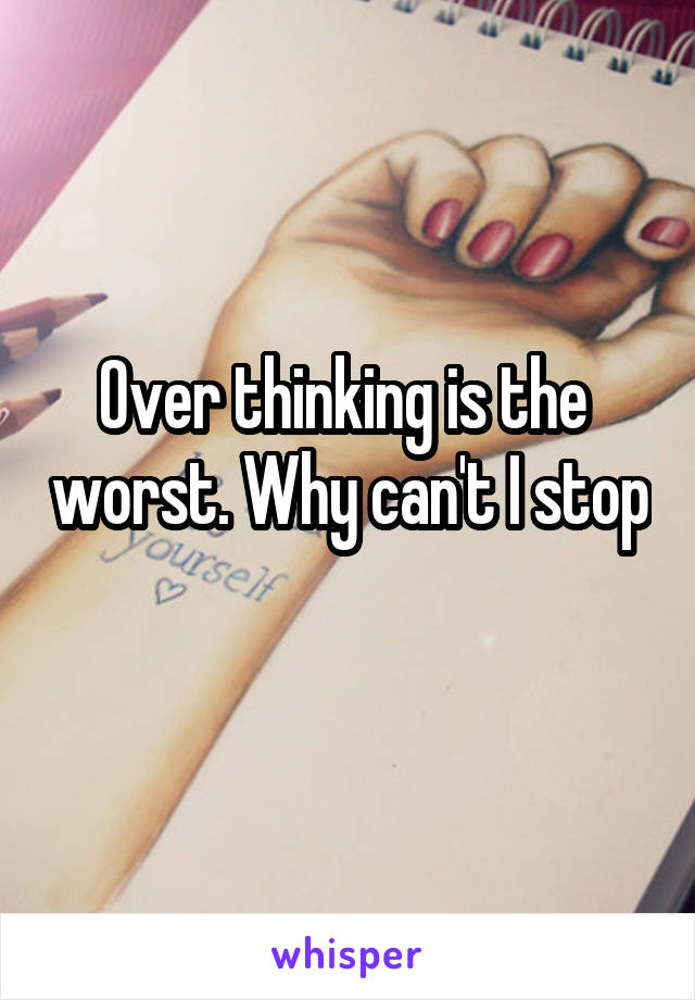 Over thinking is the  worst. Why can't I stop 