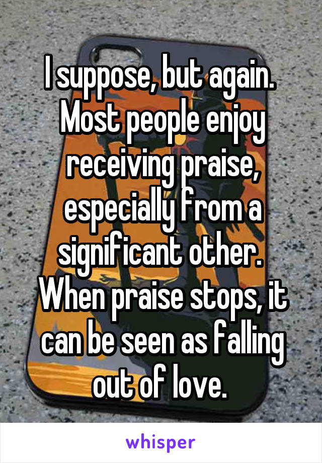 I suppose, but again.  Most people enjoy receiving praise, especially from a significant other.  When praise stops, it can be seen as falling out of love. 