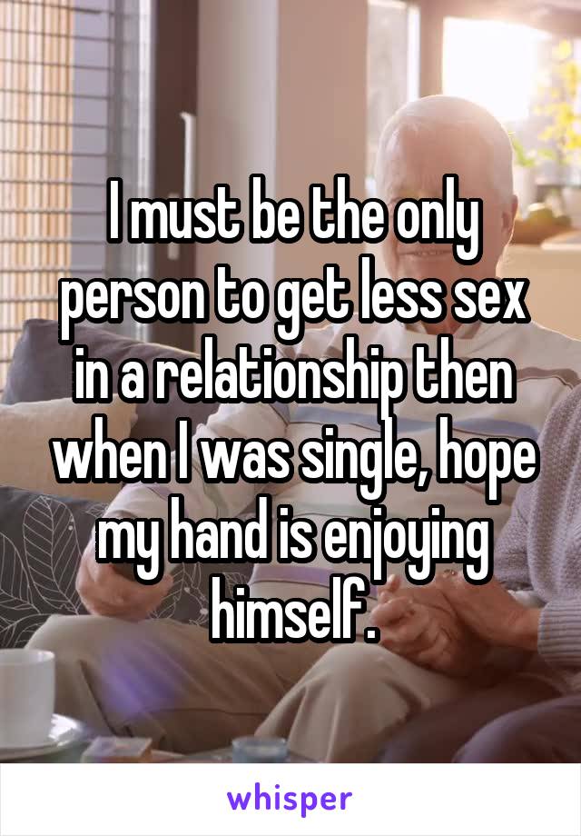 I must be the only person to get less sex in a relationship then when I was single, hope my hand is enjoying himself.