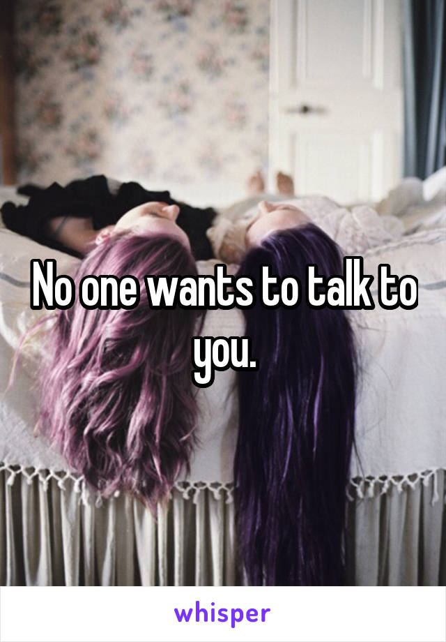 No one wants to talk to you.