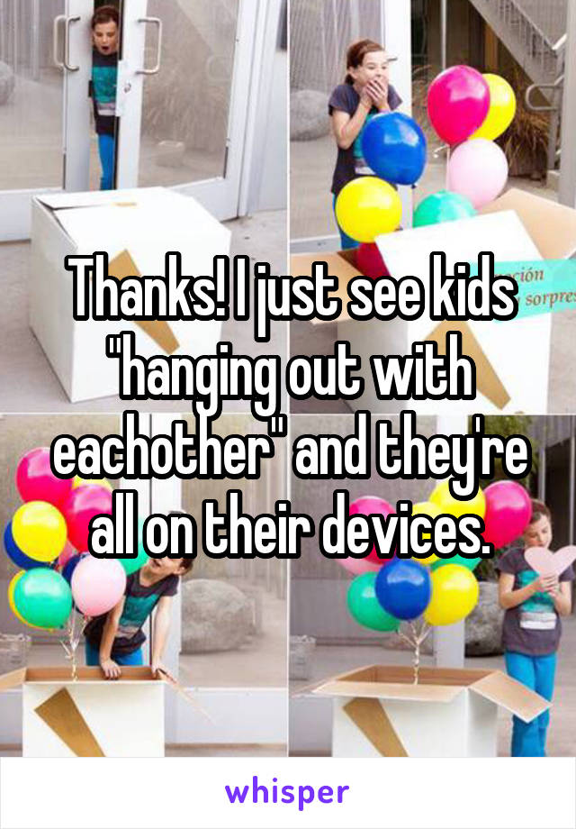 Thanks! I just see kids "hanging out with eachother" and they're all on their devices.