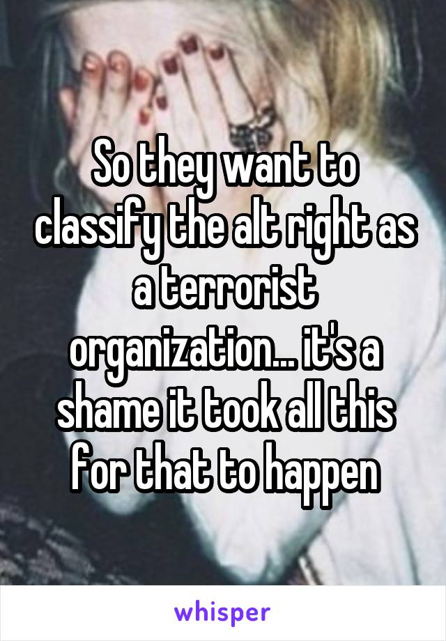 So they want to classify the alt right as a terrorist organization... it's a shame it took all this for that to happen