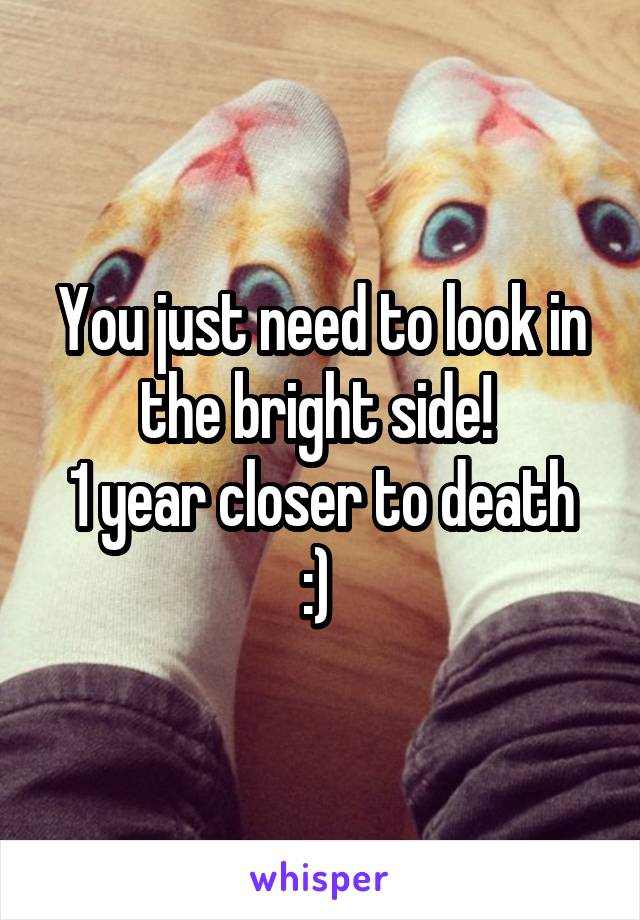 You just need to look in the bright side! 
1 year closer to death :) 