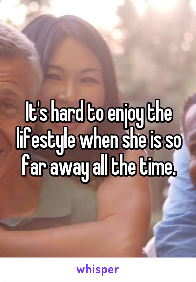 It's hard to enjoy the lifestyle when she is so far away all the time.