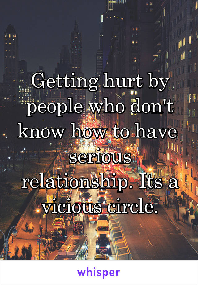 Getting hurt by people who don't know how to have  serious relationship. Its a vicious circle.