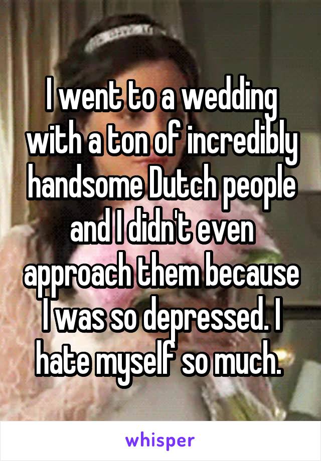 I went to a wedding with a ton of incredibly handsome Dutch people and I didn't even approach them because I was so depressed. I hate myself so much. 