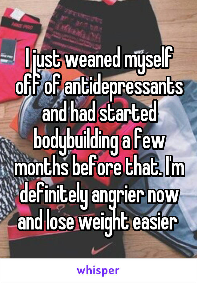 I just weaned myself off of antidepressants and had started bodybuilding a few months before that. I'm definitely angrier now and lose weight easier 