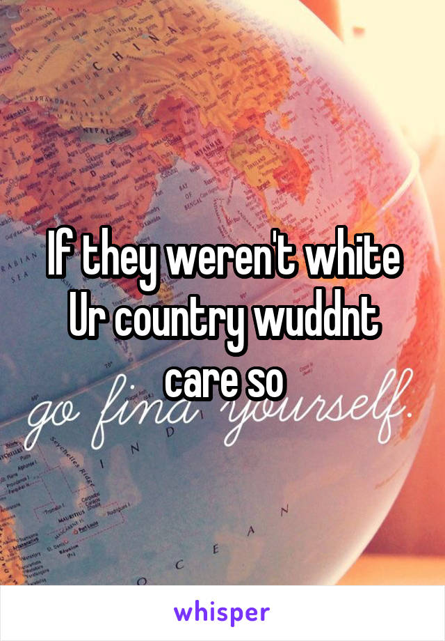 If they weren't white Ur country wuddnt care so