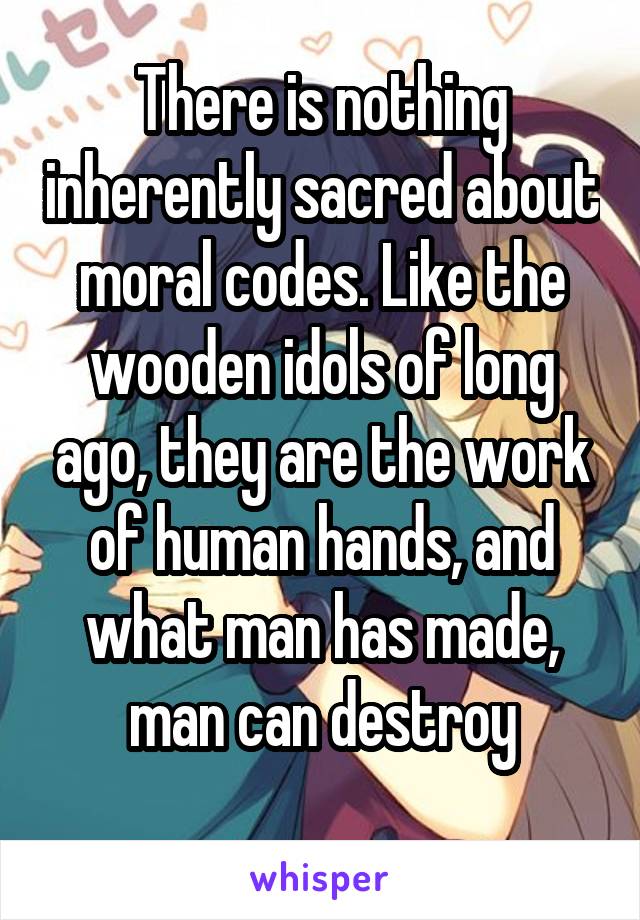 There is nothing inherently sacred about moral codes. Like the wooden idols of long ago, they are the work of human hands, and what man has made, man can destroy
