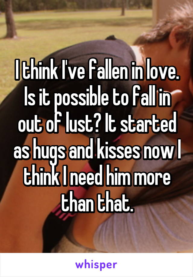 I think I've fallen in love. Is it possible to fall in out of lust? It started as hugs and kisses now I think I need him more than that.