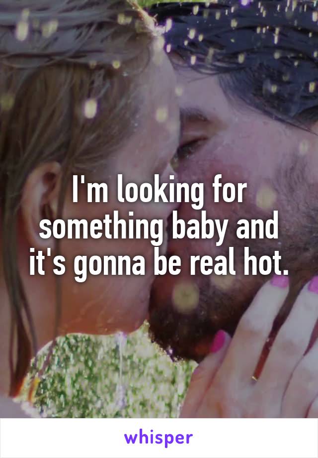 I'm looking for something baby and it's gonna be real hot.