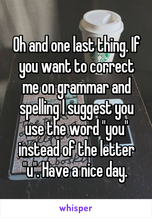 Oh and one last thing. If you want to correct me on grammar and spelling I suggest you use the word "you" instead of the letter "u". Have a nice day. 