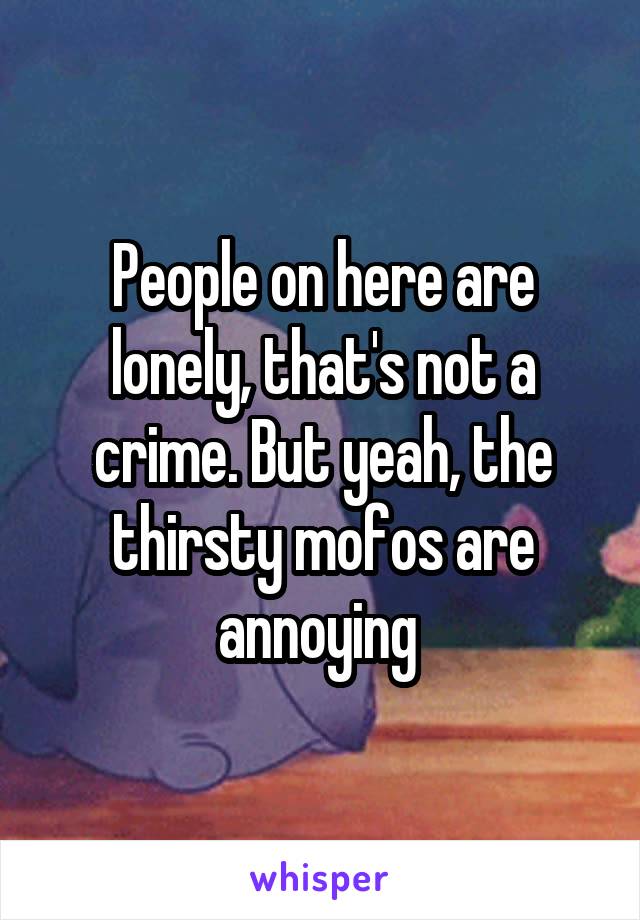 People on here are lonely, that's not a crime. But yeah, the thirsty mofos are annoying 