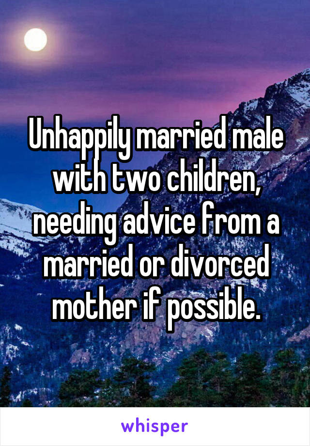 Unhappily married male with two children, needing advice from a married or divorced mother if possible.