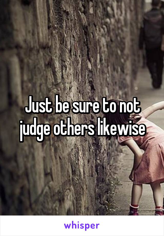 Just be sure to not judge others likewise