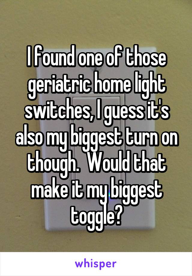 I found one of those geriatric home light switches, I guess it's also my biggest turn on though.  Would that make it my biggest toggle?