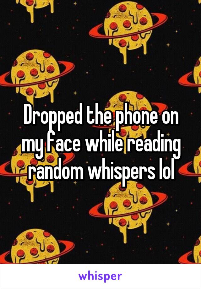 Dropped the phone on my face while reading random whispers lol