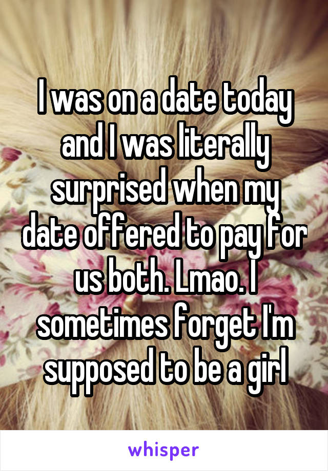 I was on a date today and I was literally surprised when my date offered to pay for us both. Lmao. I sometimes forget I'm supposed to be a girl