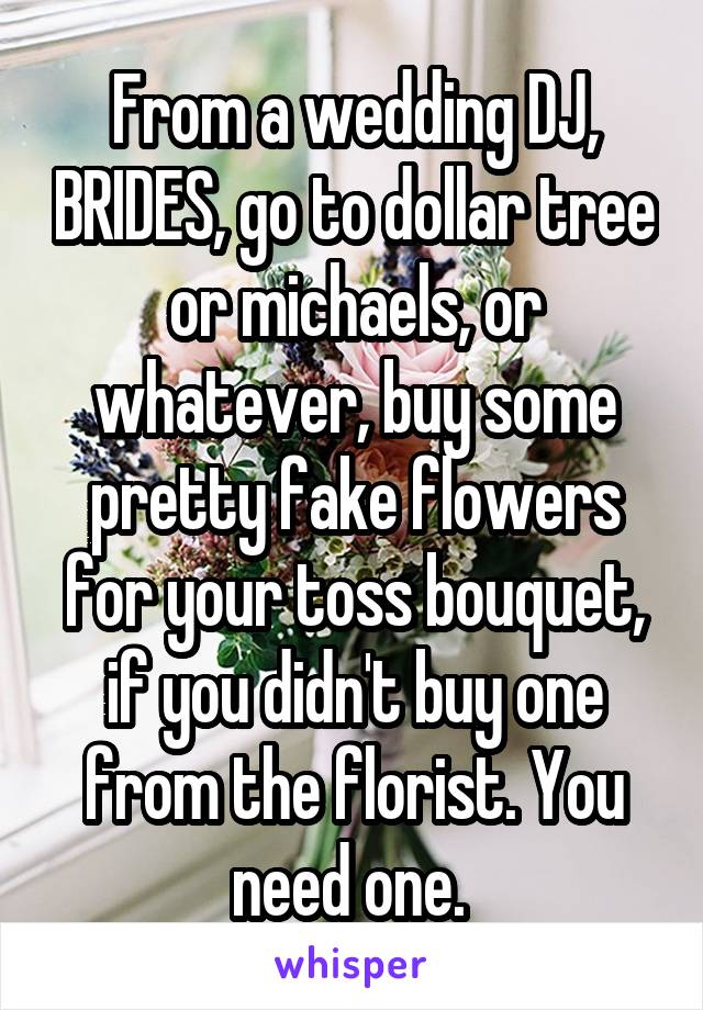 From a wedding DJ, BRIDES, go to dollar tree or michaels, or whatever, buy some pretty fake flowers for your toss bouquet, if you didn't buy one from the florist. You need one. 