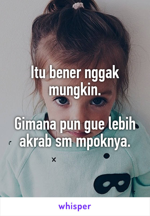 Itu bener nggak mungkin.

Gimana pun gue lebih akrab sm mpoknya.