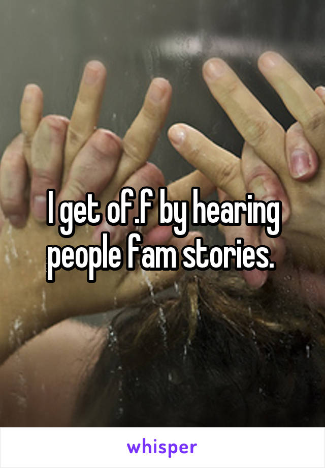 I get of.f by hearing people fam stories. 