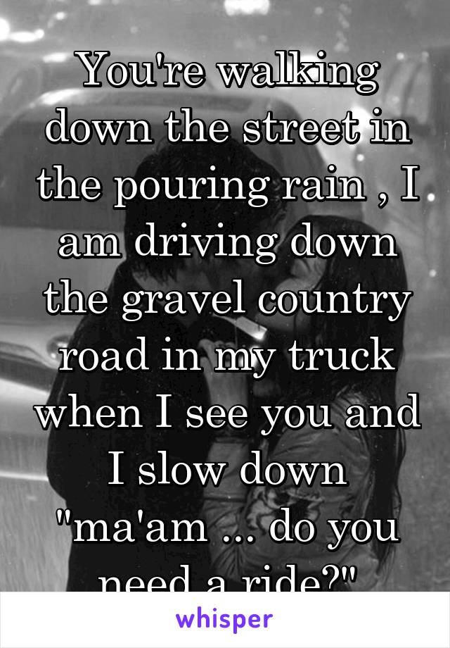 You're walking down the street in the pouring rain , I am driving down the gravel country road in my truck when I see you and I slow down "ma'am ... do you need a ride?"