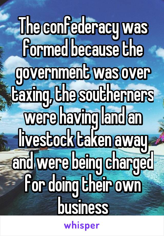 The confederacy was formed because the government was over taxing, the southerners were having land an livestock taken away and were being charged for doing their own business