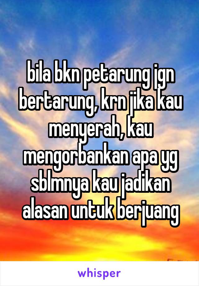 bila bkn petarung jgn bertarung, krn jika kau menyerah, kau mengorbankan apa yg sblmnya kau jadikan alasan untuk berjuang